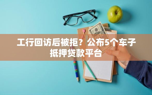 工行回访后被拒？公布5个车子抵押贷款平台