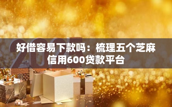 好借容易下款吗：梳理五个芝麻信用600贷款平台