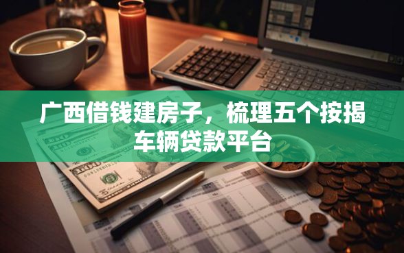 广西借钱建房子，梳理五个按揭车辆贷款平台