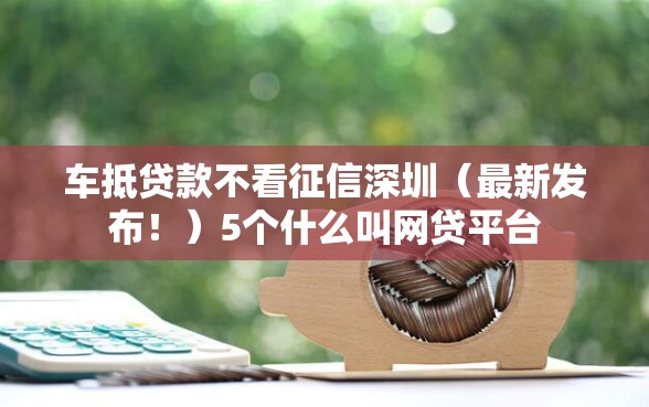 车抵贷款不看征信深圳（最新发布！）5个什么叫网贷平台