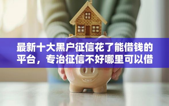 最新十大黑户征信花了能借钱的平台，专治征信不好哪里可以借钱