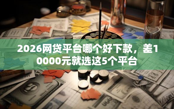 2026网贷平台哪个好下款,差10000元就选这5个平台 2026网贷平台哪个好下款,差10000元就选这5个平台