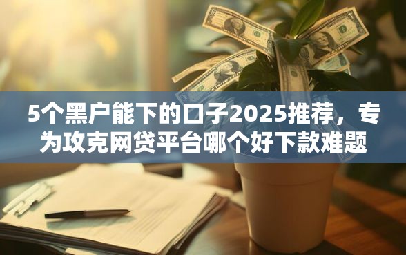 5个黑户能下的口子2025推荐，专为攻克网贷平台哪个好下款难题