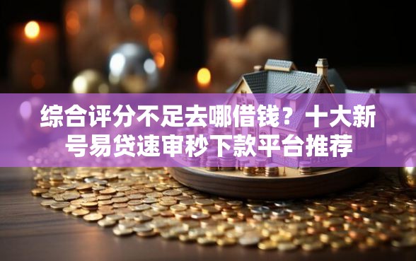 综合评分不足去哪借钱？十大新号易贷速审秒下款平台推荐