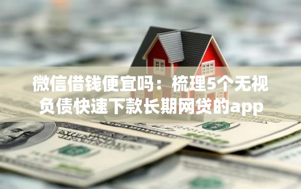 微信借钱便宜吗：梳理5个无视负债快速下款长期网贷的app