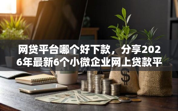 网贷平台哪个好下款，分享2026年最新6个小微企业网上贷款平台