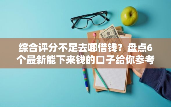 综合评分不足去哪借钱？盘点6个最新能下来钱的口子给你参考