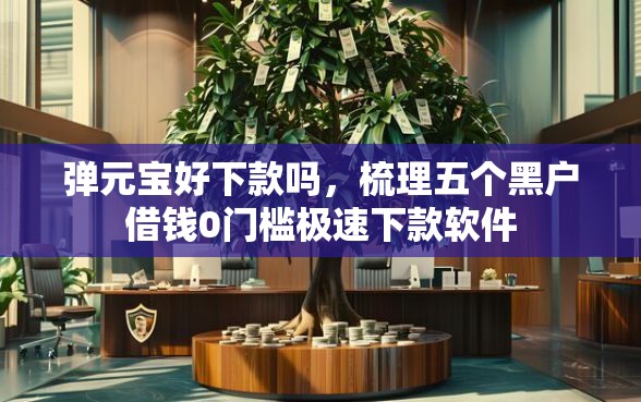 弹元宝好下款吗，梳理五个黑户借钱0门槛极速下款软件