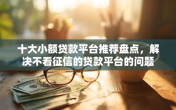 十大小额贷款平台推荐盘点，解决不看征信的贷款平台的问题