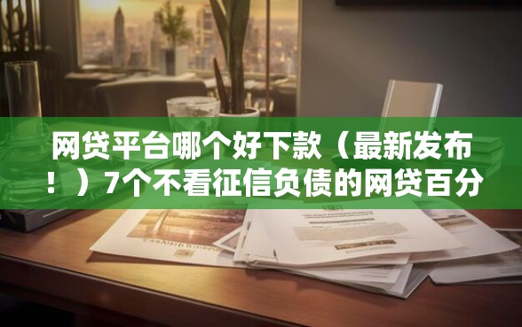 网贷平台哪个好下款（最新发布！）7个不看征信负债的网贷百分百下款平台