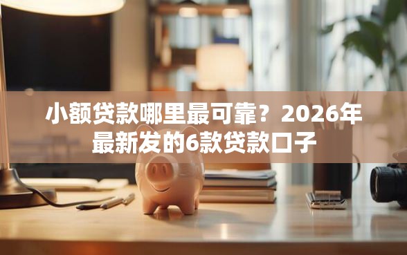 小额贷款哪里最可靠？2026年最新发的6款贷款口子