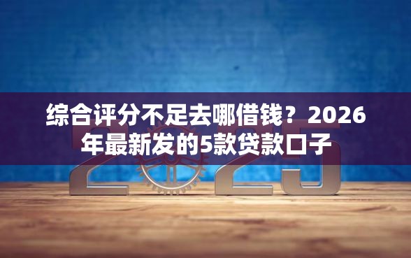 综合评分不足去哪借钱？2026年最新发的5款贷款口子
