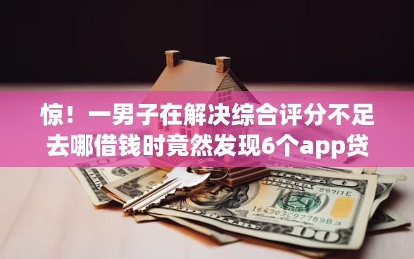 惊！一男子在解决综合评分不足去哪借钱时竟然发现6个app贷款平台，事后分享了出来
