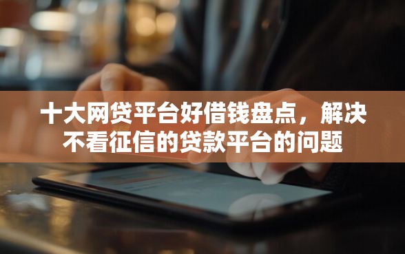 十大网贷平台好借钱盘点，解决不看征信的贷款平台的问题