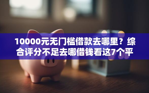 10000元无门槛借款去哪里？综合评分不足去哪借钱看这7个平台