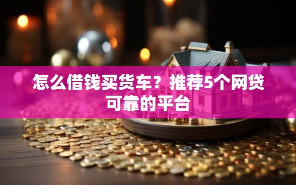 怎么借钱买货车？推荐5个网贷可靠的平台