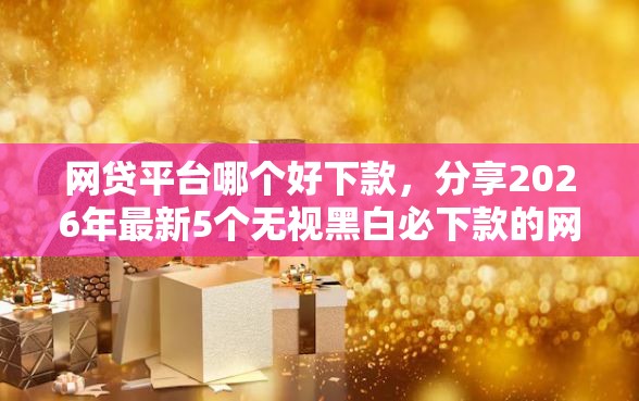 网贷平台哪个好下款，分享2026年最新5个无视黑白必下款的网贷口子