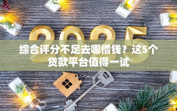 综合评分不足去哪借钱？这5个贷款平台值得一试