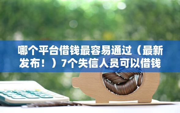 哪个平台借钱最容易通过（最新发布！）7个失信人员可以借钱的网贷口子