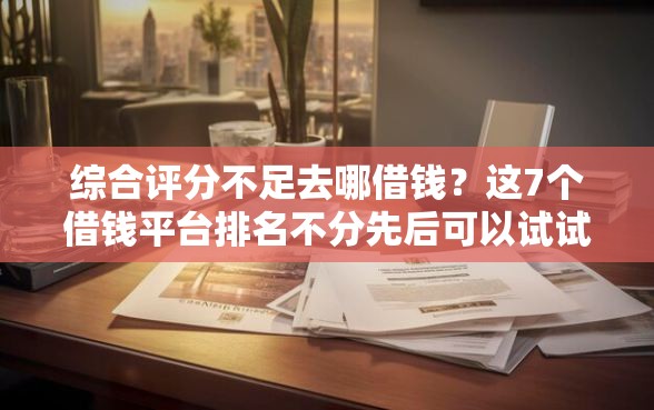 综合评分不足去哪借钱？这7个借钱平台排名不分先后可以试试