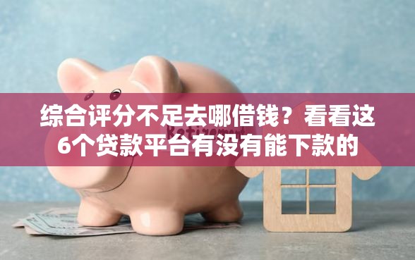 综合评分不足去哪借钱？看看这6个贷款平台有没有能下款的
