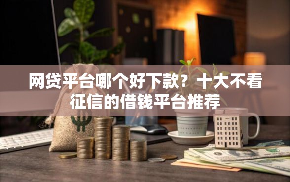 网贷平台哪个好下款?十大不看征信的借钱平台推荐 网贷平台哪个好下款?十大不看征信的借钱平台推荐
