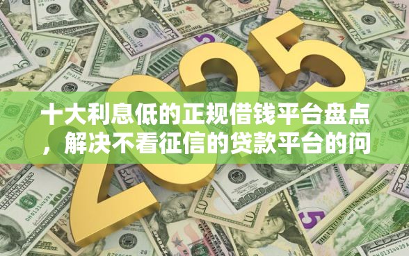 十大利息低的正规借钱平台盘点，解决不看征信的贷款平台的问题
