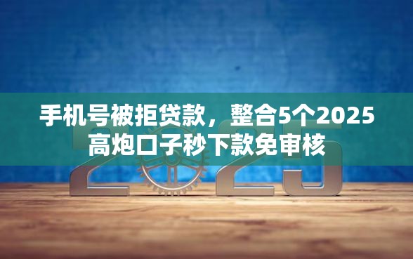 手机号被拒贷款，整合5个2025高炮口子秒下款免审核