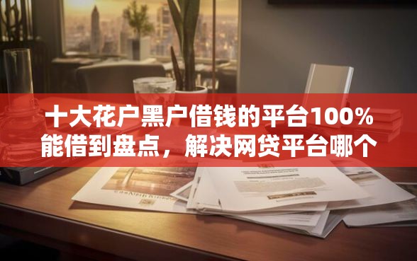 十大花户黑户借钱的平台100%能借到盘点，解决网贷平台哪个好下款的问题