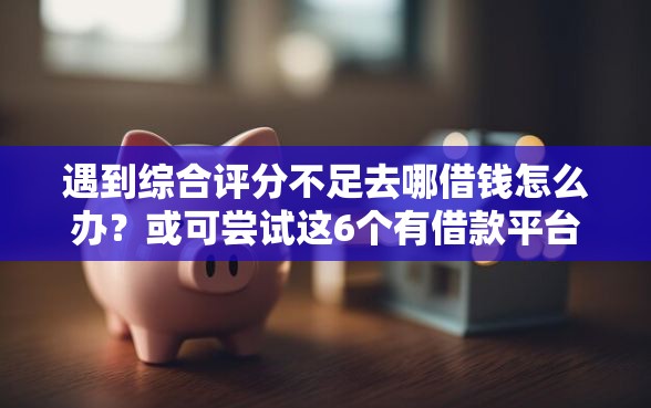 遇到综合评分不足去哪借钱怎么办？或可尝试这6个有借款平台不需要征信就能借钱的