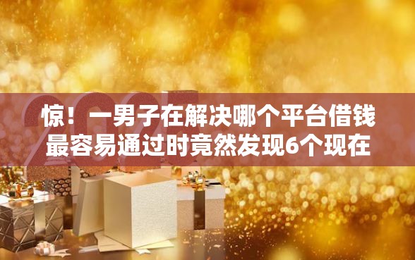 惊！一男子在解决哪个平台借钱最容易通过时竟然发现6个现在借款平台好借钱，事后分享了出来