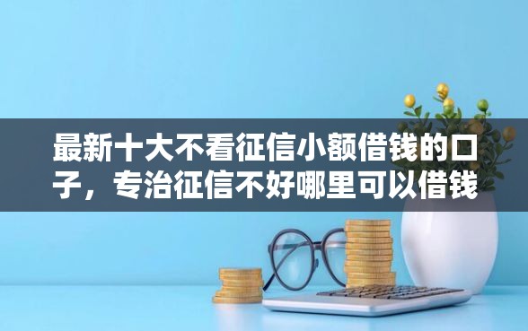 最新十大不看征信小额借钱的口子，专治征信不好哪里可以借钱