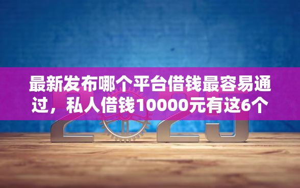 最新发布哪个平台借钱最容易通过，私人借钱10000元有这6个渠道
