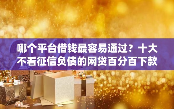 哪个平台借钱最容易通过？十大不看征信负债的网贷百分百下款app推荐