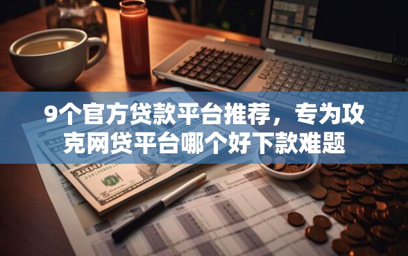9个官方贷款平台推荐，专为攻克网贷平台哪个好下款难题