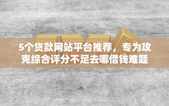 5个贷款网站平台推荐，专为攻克综合评分不足去哪借钱难题