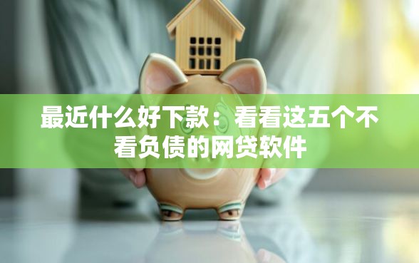 最近什么好下款：看看这五个不看负债的网贷软件