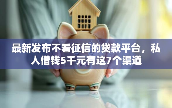 最新发布不看征信的贷款平台，私人借钱5千元有这7个渠道