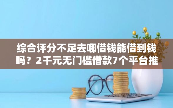 综合评分不足去哪借钱能借到钱吗？2千元无门槛借款7个平台推荐