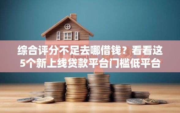 综合评分不足去哪借钱？看看这5个新上线贷款平台门槛低平台怎么样