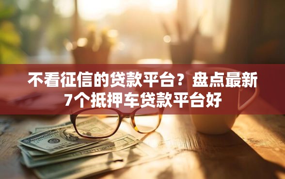 不看征信的贷款平台？盘点最新7个抵押车贷款平台好