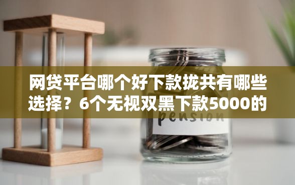 网贷平台哪个好下款拢共有哪些选择？6个无视双黑下款5000的口子详解