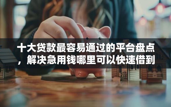 十大贷款最容易通过的平台盘点，解决急用钱哪里可以快速借到的问题