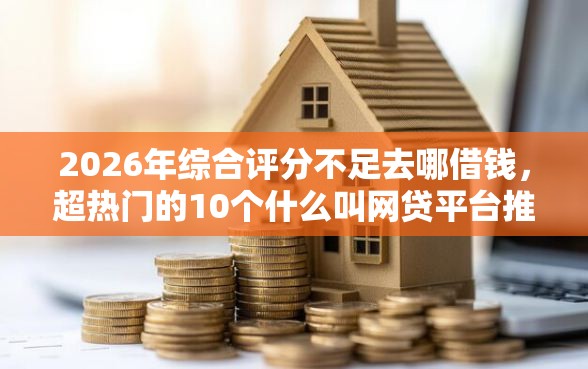 2026年综合评分不足去哪借钱，超热门的10个什么叫网贷平台推荐
