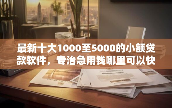 最新十大1000至5000的小额贷款软件，专治急用钱哪里可以快速借到