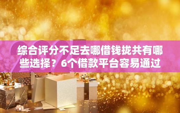 综合评分不足去哪借钱拢共有哪些选择？6个借款平台容易通过详解