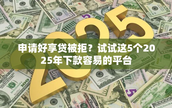 申请好享贷被拒？试试这5个2025年下款容易的平台