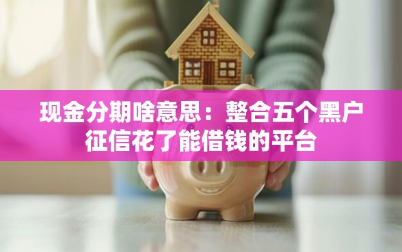 现金分期啥意思：整合五个黑户征信花了能借钱的平台