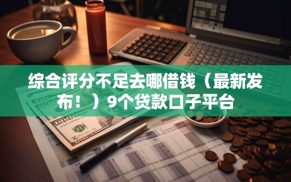 综合评分不足去哪借钱（最新发布！）9个贷款口子平台