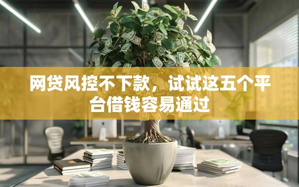 网贷风控不下款，试试这五个平台借钱容易通过
